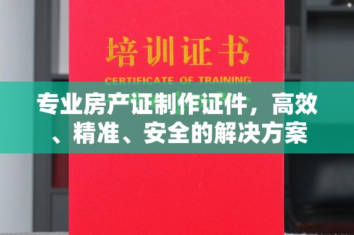 淮安专业房产证制作证件，高效、精准、安全的解决方案